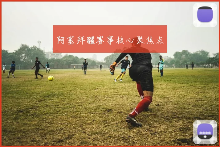 阿塞拜疆赛事核心聚焦点