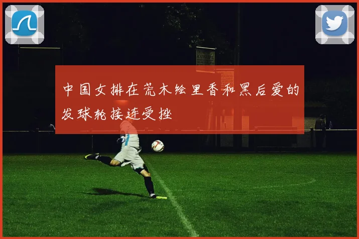 中国女排在荒木绘里香和黑后爱的发球轮接连受挫
